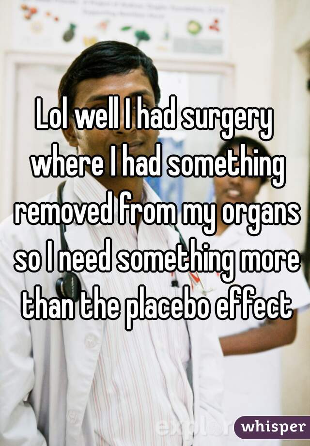 Lol well I had surgery where I had something removed from my organs so I need something more than the placebo effect