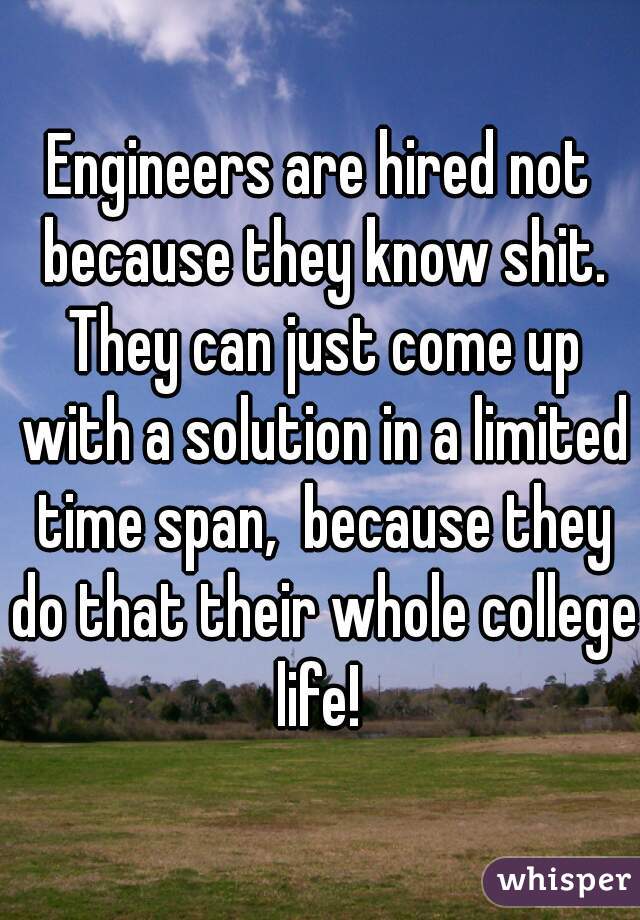 Engineers are hired not because they know shit. They can just come up with a solution in a limited time span,  because they do that their whole college life! 