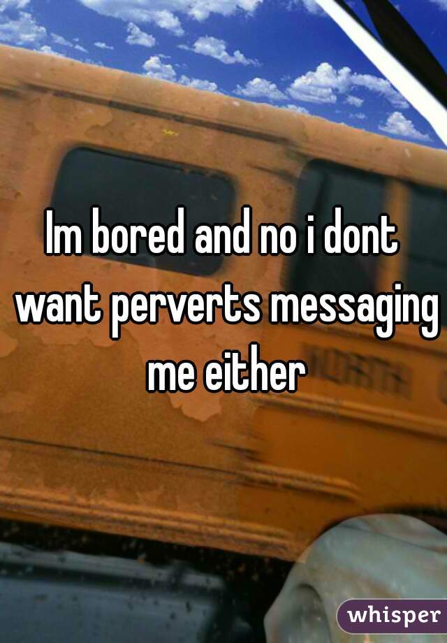 Im bored and no i dont want perverts messaging me either