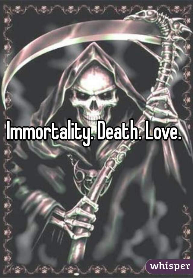 Immortality. Death. Love. 