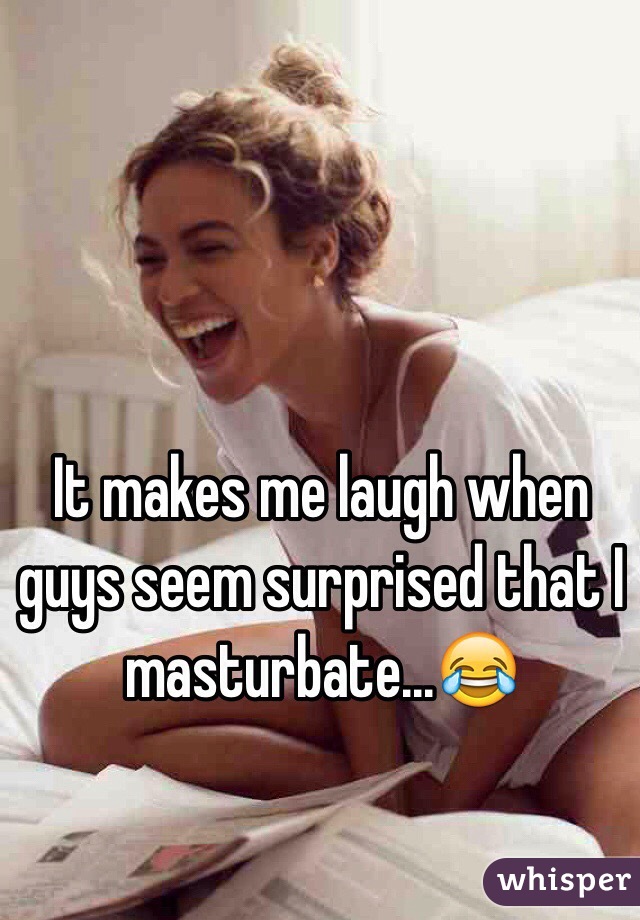 It makes me laugh when guys seem surprised that I masturbate...😂