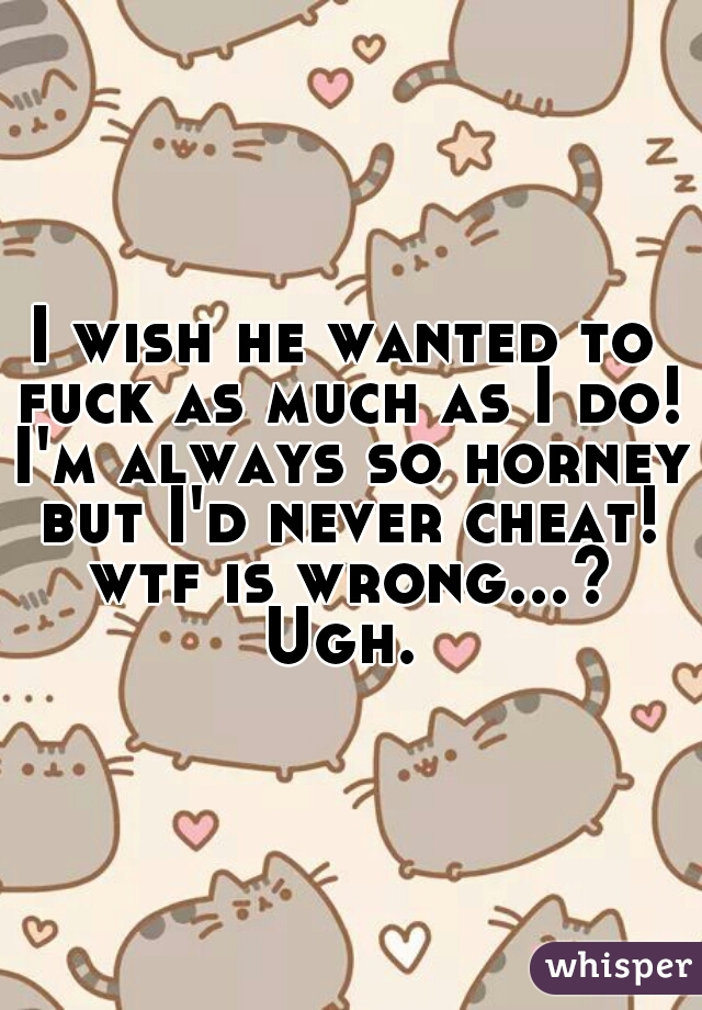 I wish he wanted to fuck as much as I do! I'm always so horney but I'd never cheat! wtf is wrong...? Ugh. 