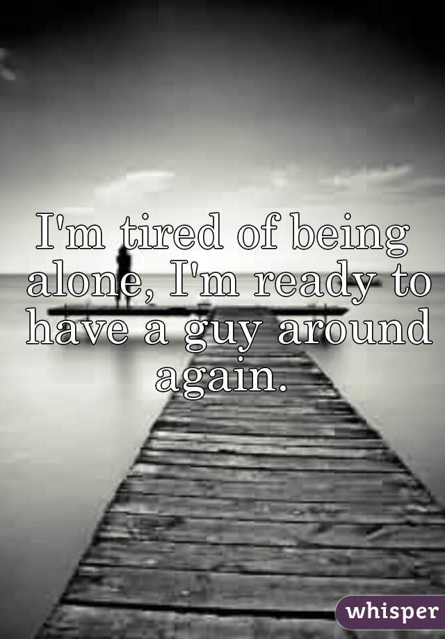 I'm tired of being alone, I'm ready to have a guy around again. 