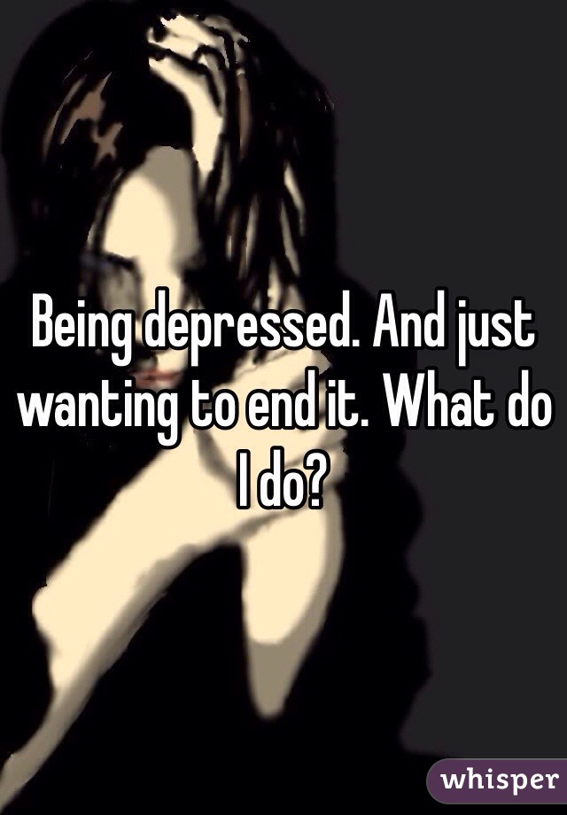 Being depressed. And just wanting to end it. What do I do?