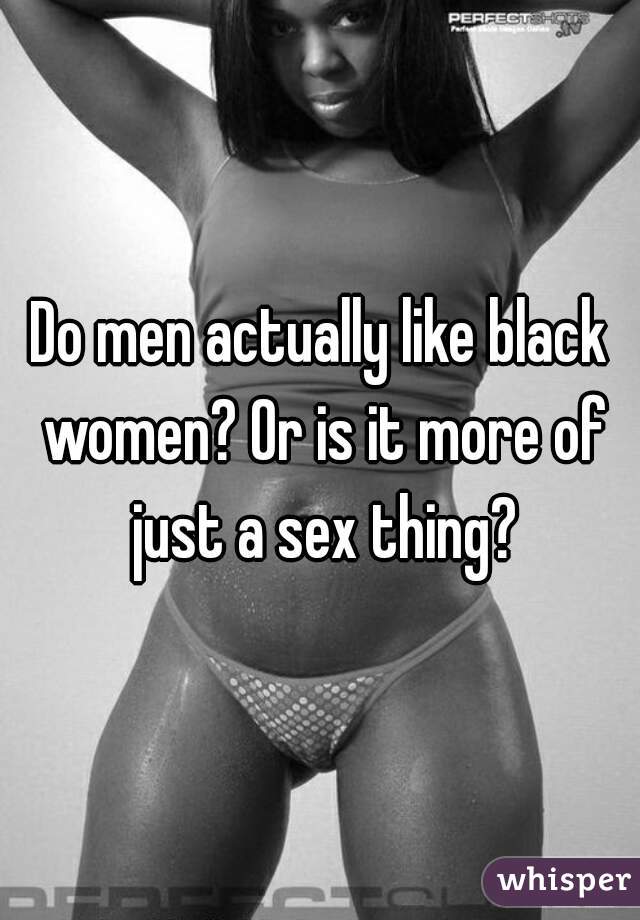 Do men actually like black women? Or is it more of just a sex thing?