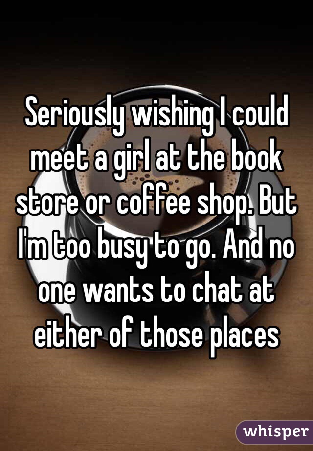 Seriously wishing I could meet a girl at the book store or coffee shop. But I'm too busy to go. And no one wants to chat at either of those places 