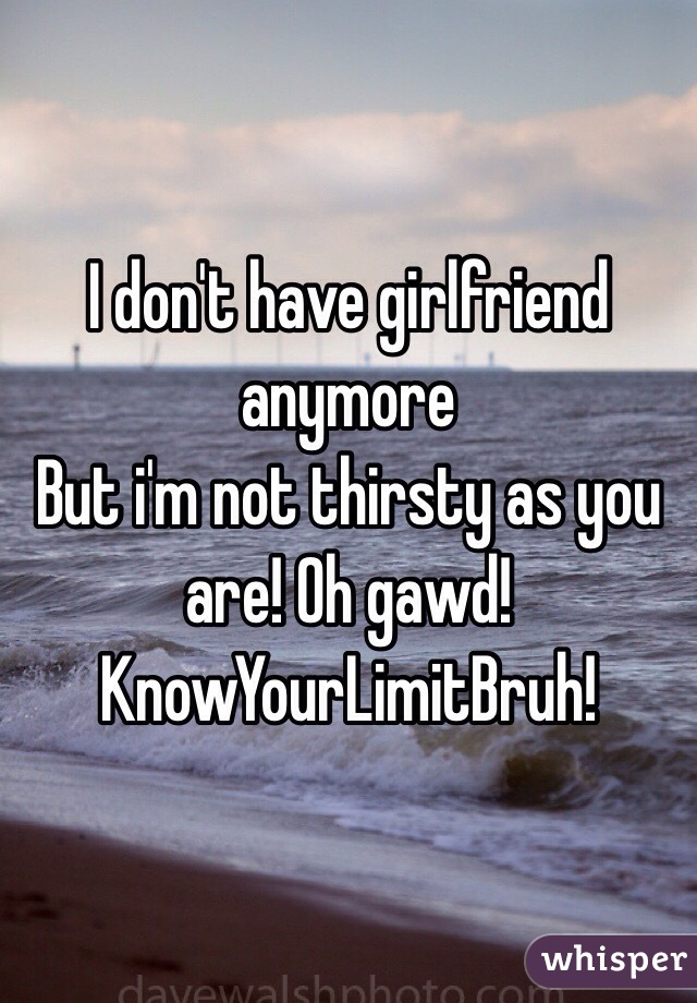 I don't have girlfriend anymore
But i'm not thirsty as you are! Oh gawd! 
KnowYourLimitBruh!