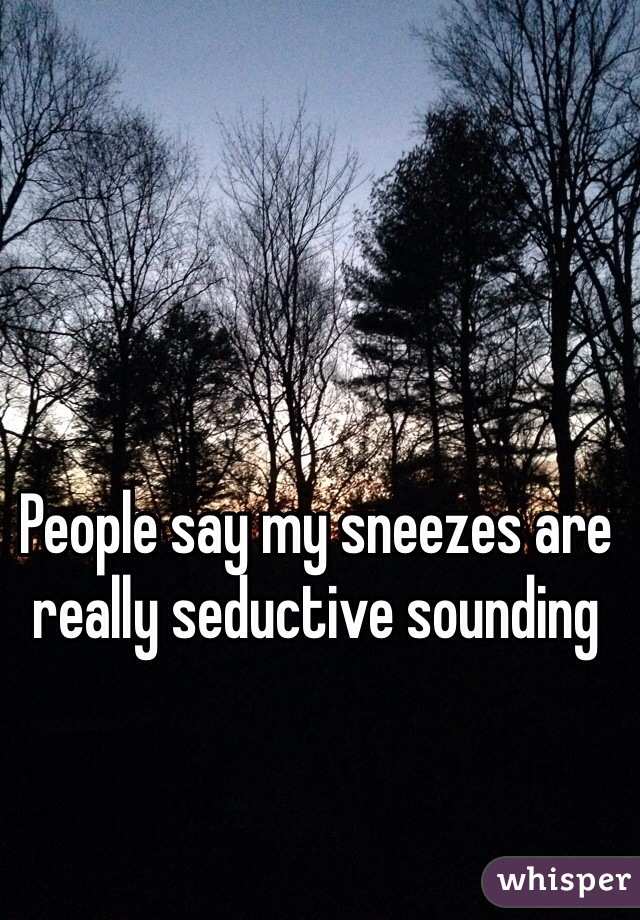 People say my sneezes are really seductive sounding 