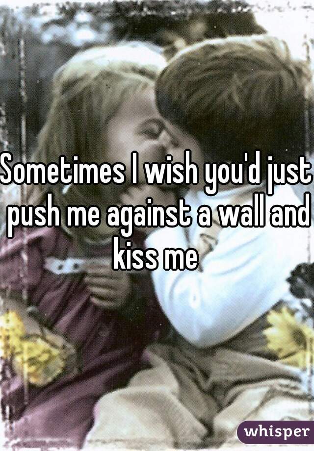 Sometimes I wish you'd just push me against a wall and kiss me 