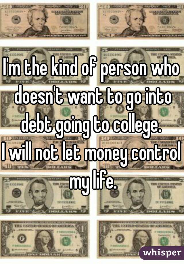 I'm the kind of person who doesn't want to go into debt going to college. 
I will not let money control my life.