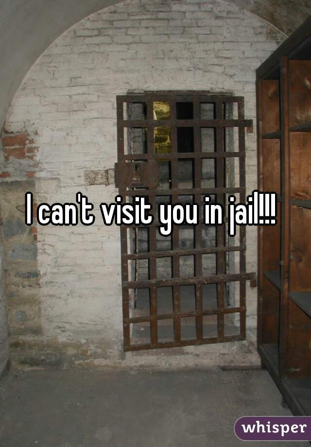 I can't visit you in jail!!! 