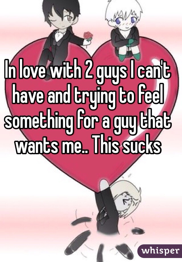 In love with 2 guys I can't have and trying to feel something for a guy that wants me.. This sucks 