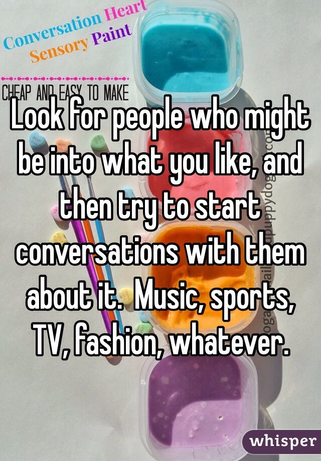 Look for people who might be into what you like, and then try to start conversations with them about it.  Music, sports, TV, fashion, whatever.  