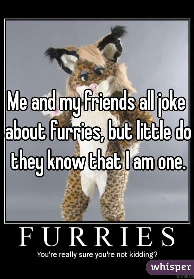 Me and my friends all joke about furries, but little do they know that I am one.
