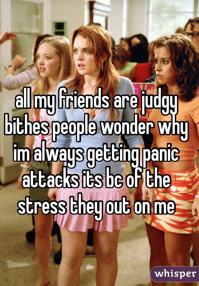 all my friends are judgy bithes people wonder why im always getting panic attacks its bc of the stress they out on me