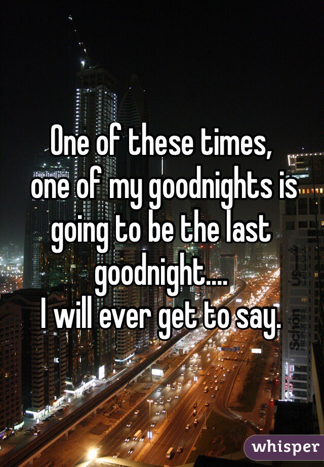 One of these times,
 one of my goodnights is going to be the last goodnight.... 
I will ever get to say. 
