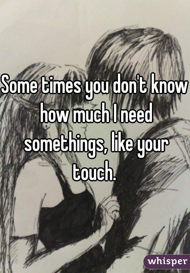 Some times you don't know how much I need somethings, like your touch. 