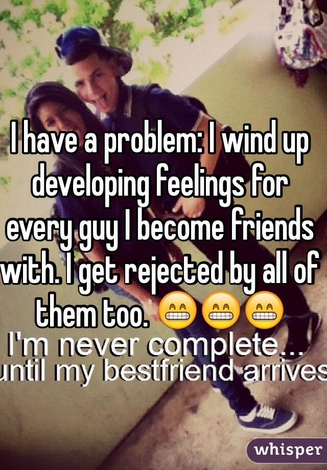 I have a problem: I wind up developing feelings for every guy I become friends with. I get rejected by all of them too. 😁😁😁