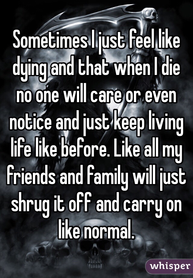 Sometimes I just feel like dying and that when I die no one will care or even notice and just keep living life like before. Like all my friends and family will just shrug it off and carry on like normal. 