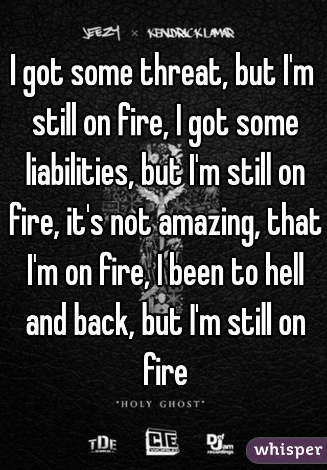 I got some threat, but I'm still on fire, I got some liabilities, but I'm still on fire, it's not amazing, that I'm on fire, I been to hell and back, but I'm still on fire