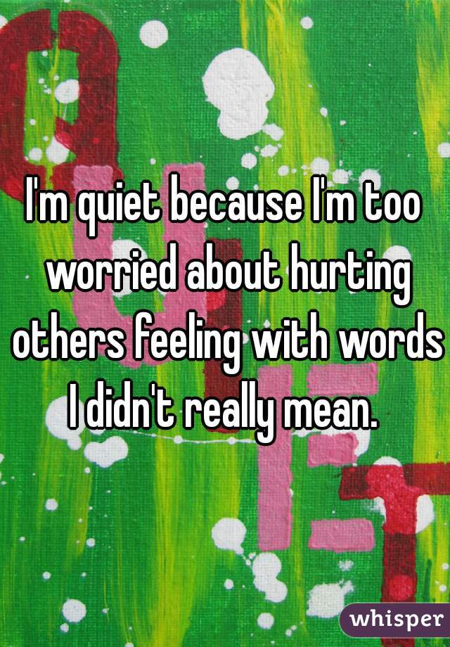 I'm quiet because I'm too worried about hurting others feeling with words I didn't really mean. 