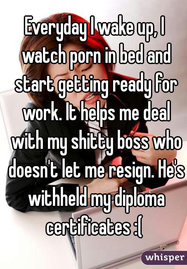 Everyday I wake up, I watch porn in bed and start getting ready for work. It helps me deal with my shitty boss who doesn't let me resign. He's withheld my diploma certificates :( 