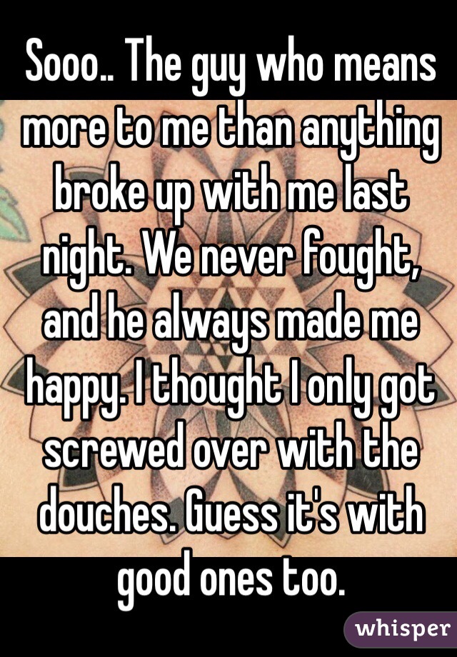 Sooo.. The guy who means more to me than anything broke up with me last night. We never fought, and he always made me happy. I thought I only got screwed over with the douches. Guess it's with good ones too. 