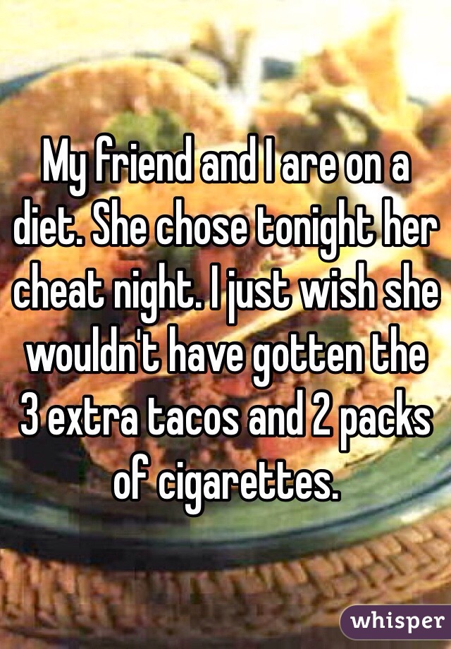 My friend and I are on a diet. She chose tonight her cheat night. I just wish she wouldn't have gotten the 3 extra tacos and 2 packs of cigarettes. 