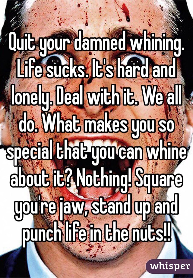 Quit your damned whining. Life sucks. It's hard and lonely. Deal with it. We all do. What makes you so special that you can whine about it? Nothing! Square you're jaw, stand up and punch life in the nuts!!