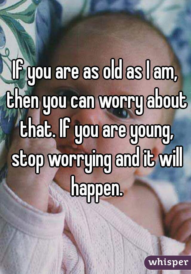 If you are as old as I am, then you can worry about that. If you are young, stop worrying and it will happen.