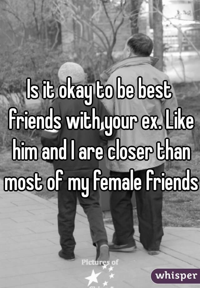 Is it okay to be best friends with your ex. Like him and I are closer than most of my female friends