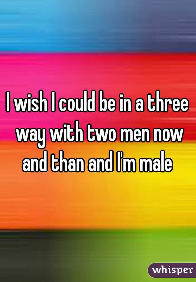 I wish I could be in a three way with two men now and than and I'm male 