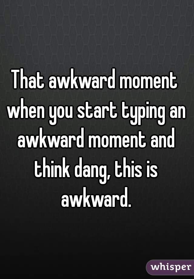 That awkward moment when you start typing an awkward moment and think dang, this is awkward.