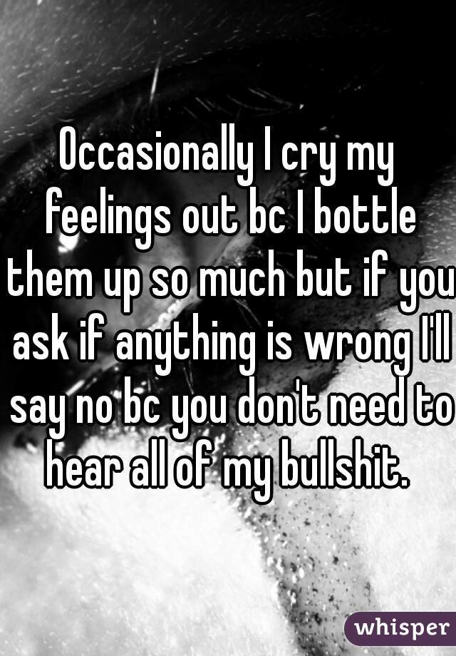 Occasionally I cry my feelings out bc I bottle them up so much but if you ask if anything is wrong I'll say no bc you don't need to hear all of my bullshit. 