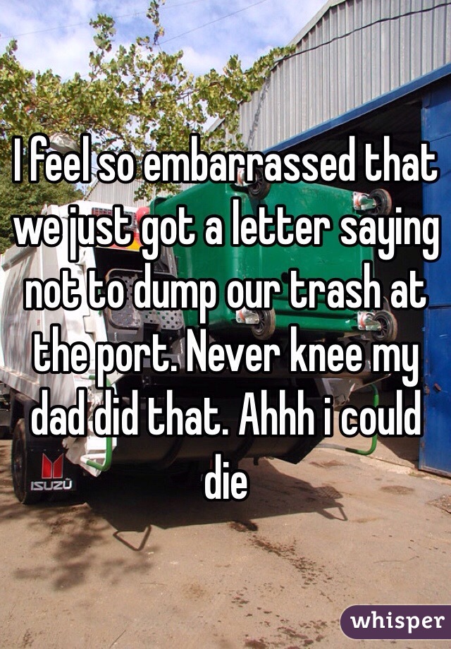 I feel so embarrassed that we just got a letter saying not to dump our trash at the port. Never knee my dad did that. Ahhh i could die