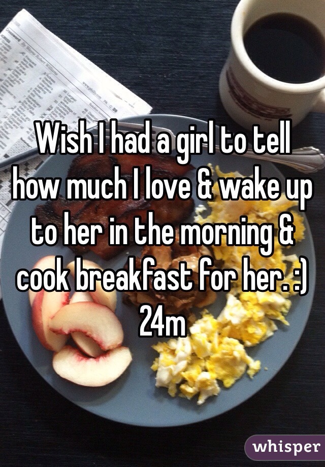 Wish I had a girl to tell how much I love & wake up to her in the morning & cook breakfast for her. :) 24m