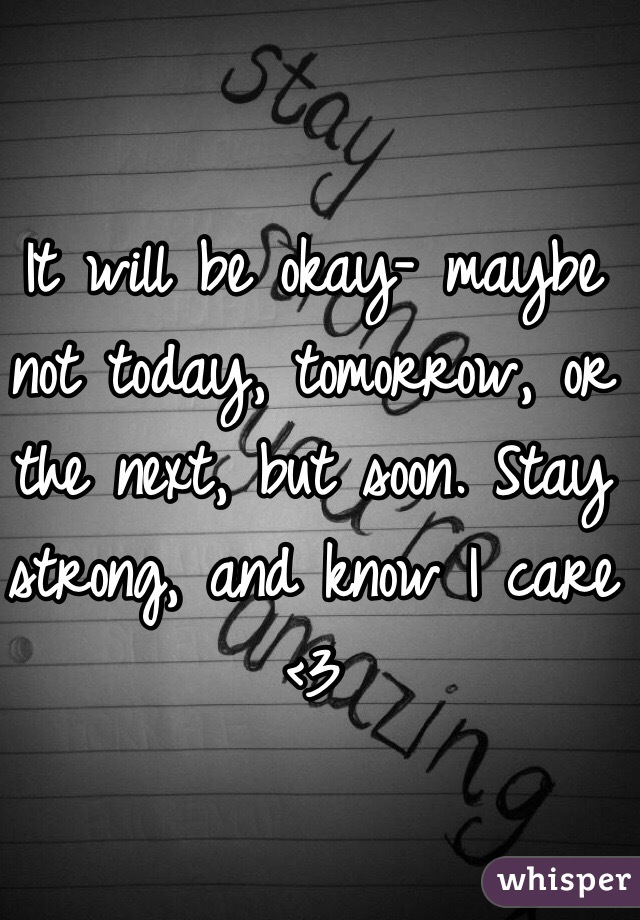 It will be okay- maybe not today, tomorrow, or the next, but soon. Stay strong, and know I care <3