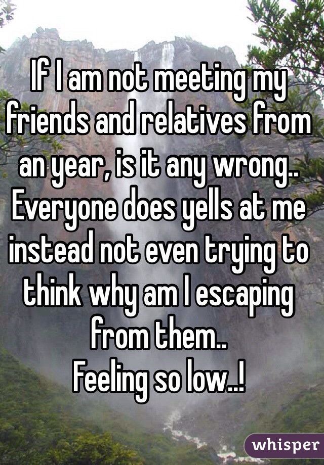 If I am not meeting my friends and relatives from an year, is it any wrong..
Everyone does yells at me instead not even trying to think why am I escaping from them..
Feeling so low..!