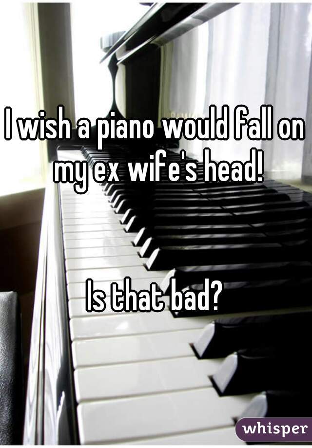 I wish a piano would fall on my ex wife's head!


Is that bad?