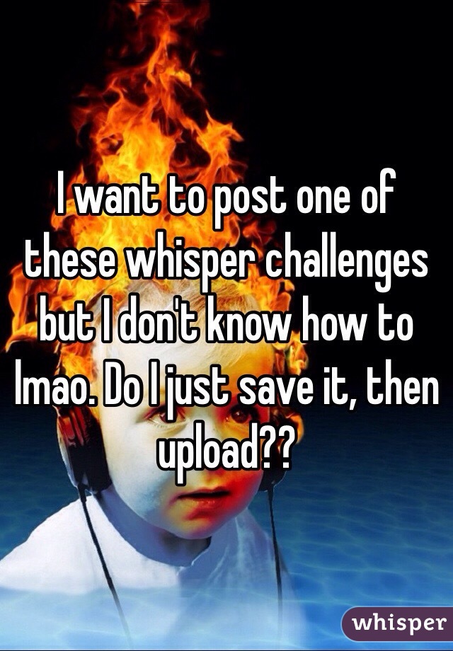 I want to post one of these whisper challenges but I don't know how to lmao. Do I just save it, then upload?? 