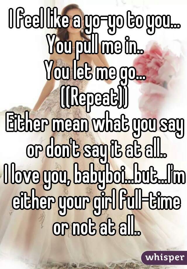 I feel like a yo-yo to you...
You pull me in..
You let me go...
((Repeat))
Either mean what you say or don't say it at all..
I love you, babyboi...but...I'm either your girl full-time or not at all..