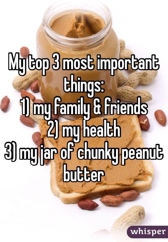 My top 3 most important things:
1) my family & friends
2) my health
3) my jar of chunky peanut butter