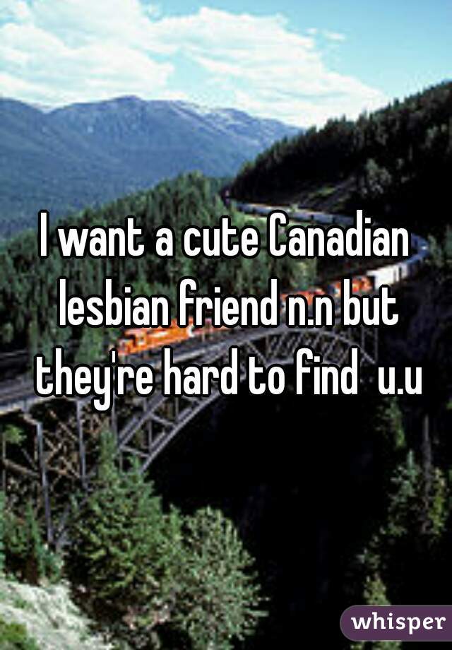 I want a cute Canadian lesbian friend n.n but they're hard to find  u.u