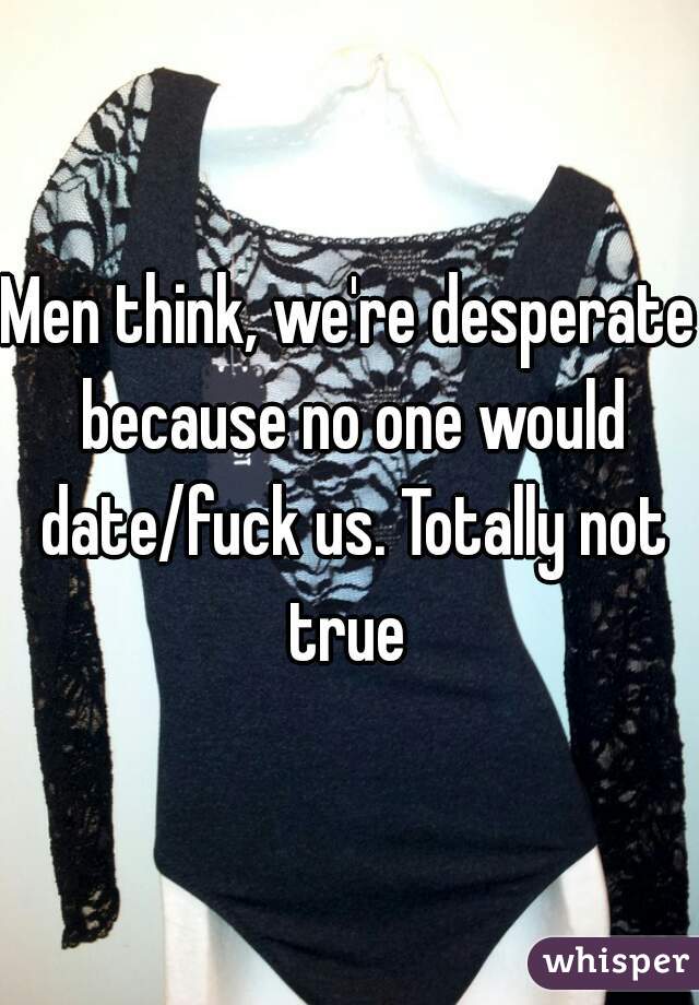 Men think, we're desperate because no one would date/fuck us. Totally not true 