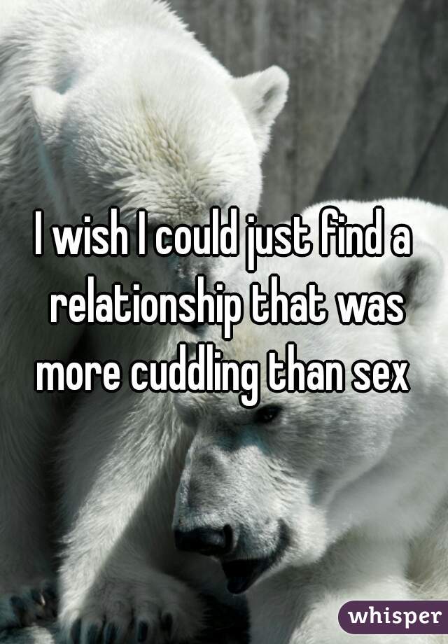 I wish I could just find a relationship that was more cuddling than sex 