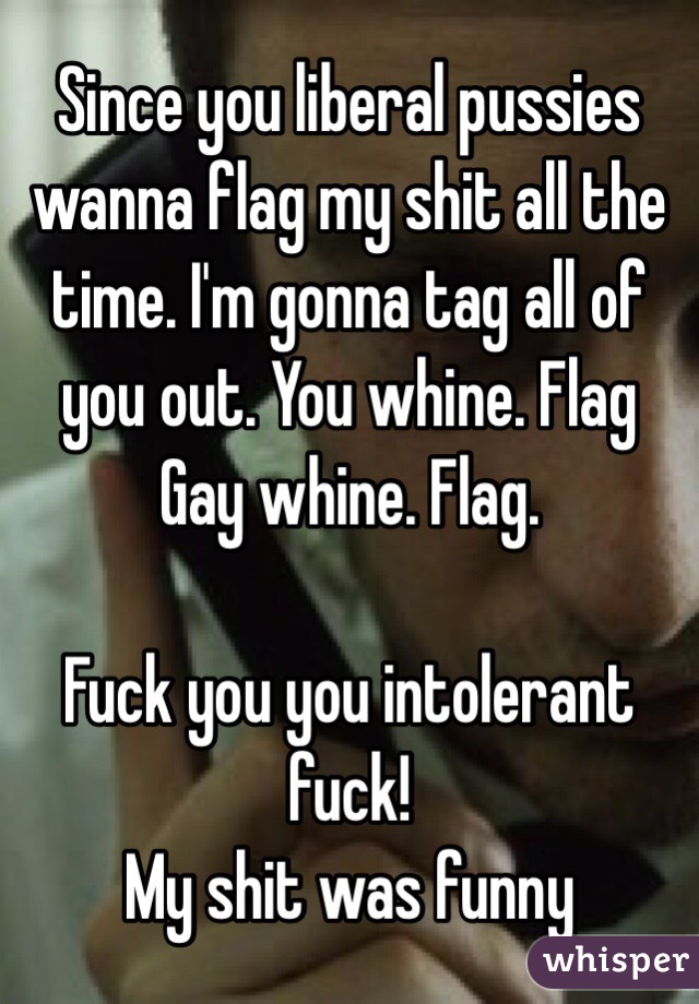 Since you liberal pussies wanna flag my shit all the time. I'm gonna tag all of you out. You whine. Flag
Gay whine. Flag.

Fuck you you intolerant fuck!
My shit was funny