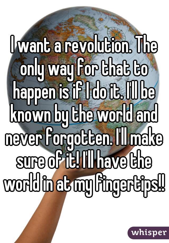 I want a revolution. The only way for that to happen is if I do it. I'll be known by the world and never forgotten. I'll make sure of it! I'll have the world in at my fingertips!!