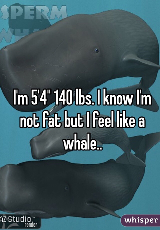 I'm 5'4" 140 lbs. I know I'm not fat but I feel like a whale..