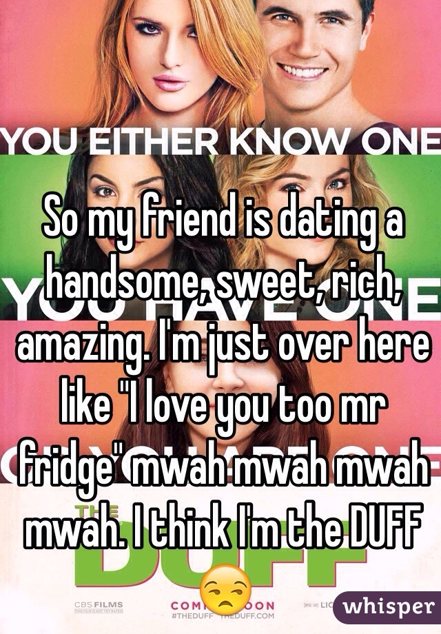 So my friend is dating a handsome, sweet, rich, amazing. I'm just over here like "I love you too mr fridge" mwah mwah mwah mwah. I think I'm the DUFF 😒