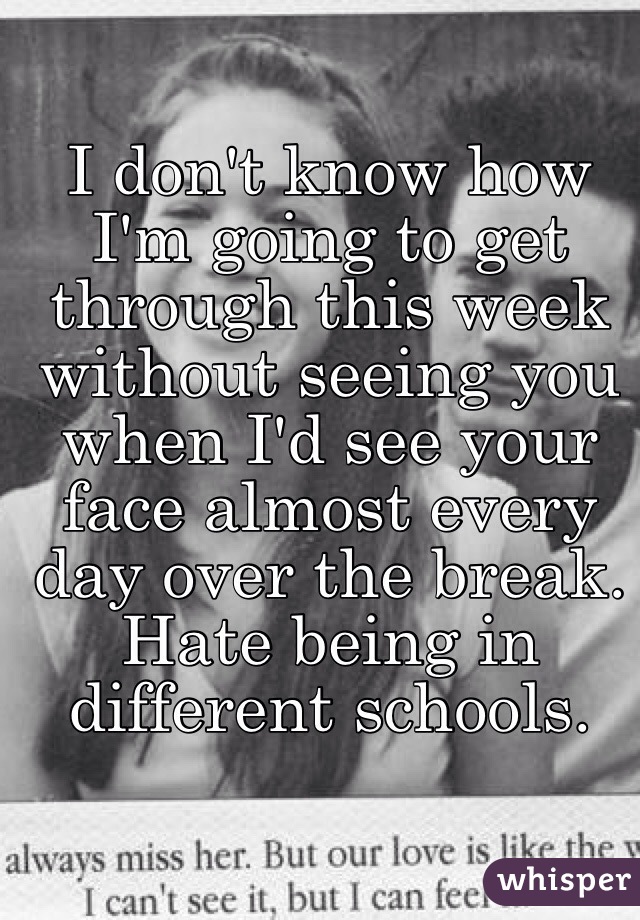 I don't know how I'm going to get through this week without seeing you when I'd see your face almost every day over the break. Hate being in different schools. 